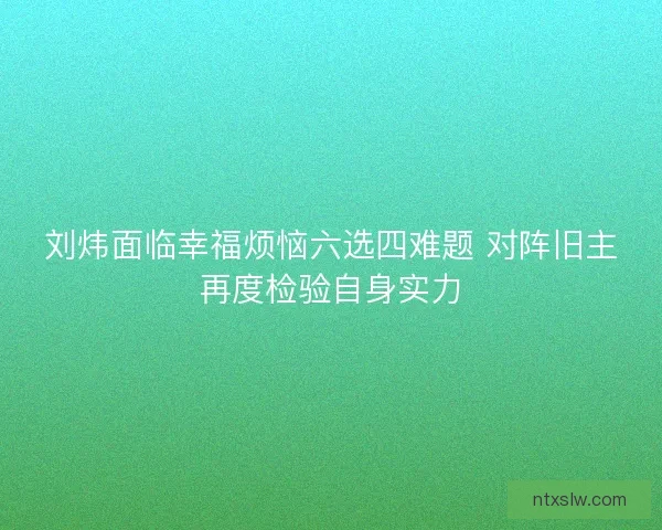 刘炜面临幸福烦恼六选四难题 对阵旧主再度检验自身实力