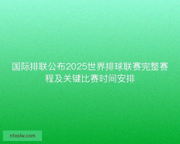国际排联公布2025世界排球联赛完整赛程及关键比赛时间安排