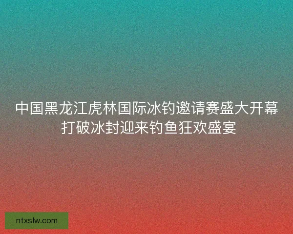 中国黑龙江虎林国际冰钓邀请赛盛大开幕 打破冰封迎来钓鱼狂欢盛宴