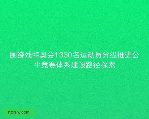 围绕残特奥会1330名运动员分级推进公平竞赛体系建设路径探索
