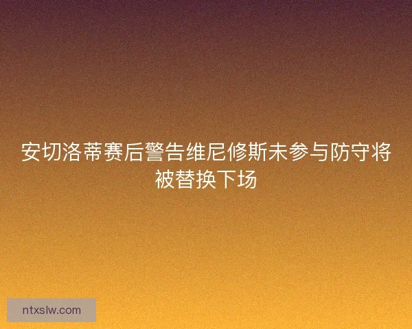 安切洛蒂赛后警告维尼修斯未参与防守将被替换下场 安切洛蒂赛后警告维尼修斯未参与防守将被替换下场