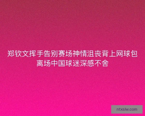 郑钦文挥手告别赛场神情沮丧背上网球包离场中国球迷深感不舍