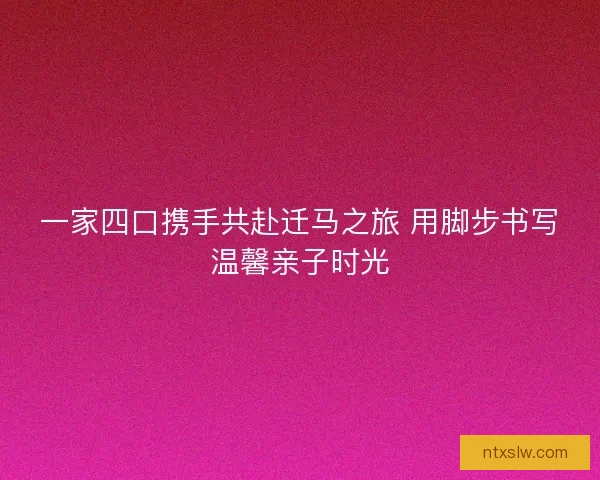 一家四口携手共赴迁马之旅 用脚步书写温馨亲子时光