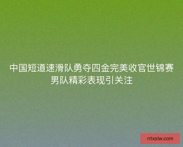 中国短道速滑队勇夺四金完美收官世锦赛男队精彩表现引关注