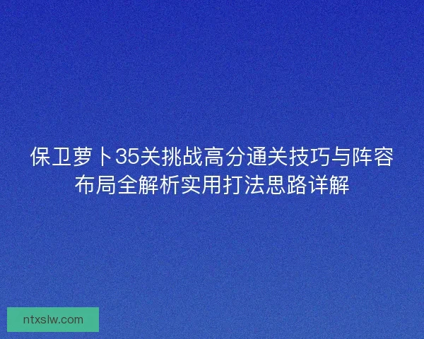 保卫萝卜35关挑战高分通关技巧与阵容布局全解析实用打法思路详解 保卫萝卜35关挑战高分通关技巧与阵容布局全解析实用打法思路详解