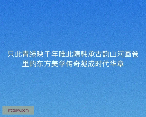 只此青绿映千年唯此隋韩承古韵山河画卷里的东方美学传奇凝成时代华章