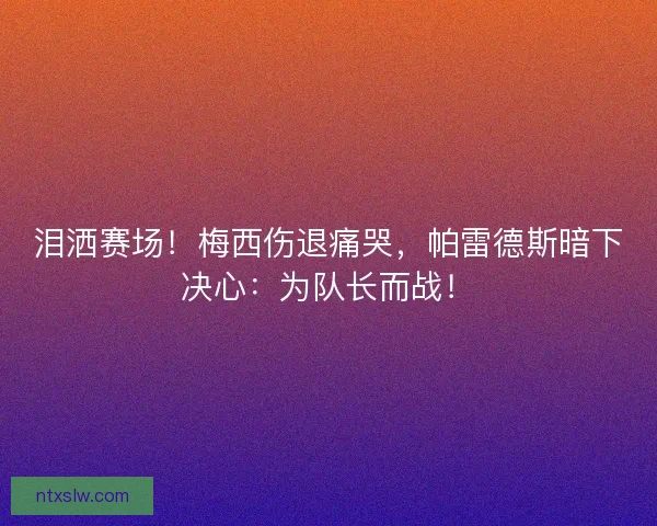 泪洒赛场！梅西伤退痛哭，帕雷德斯暗下决心：为队长而战！