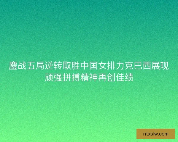 鏖战五局逆转取胜中国女排力克巴西展现顽强拼搏精神再创佳绩