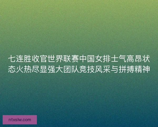 七连胜收官世界联赛中国女排士气高昂状态火热尽显强大团队竞技风采与拼搏精神