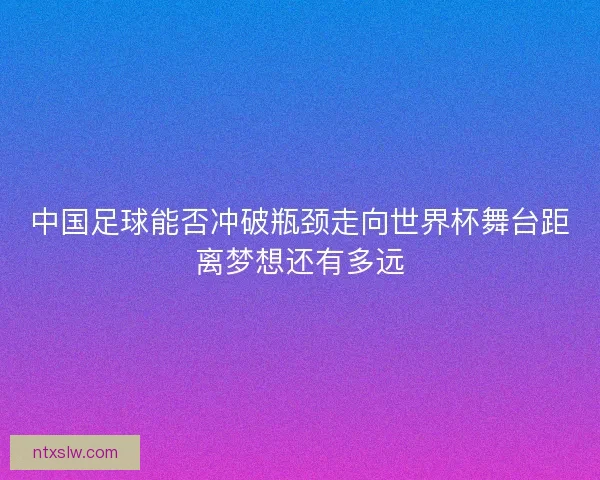 中国足球能否冲破瓶颈走向世界杯舞台距离梦想还有多远