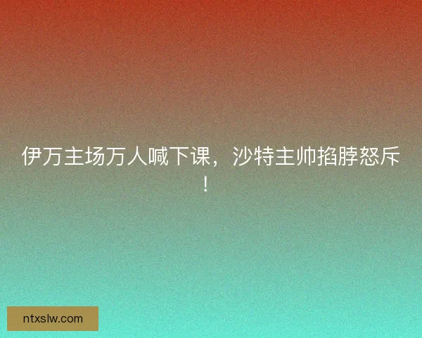 伊万主场万人喊下课，沙特主帅掐脖怒斥！