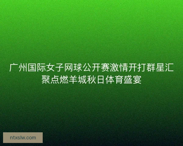 广州国际女子网球公开赛激情开打群星汇聚点燃羊城秋日体育盛宴
