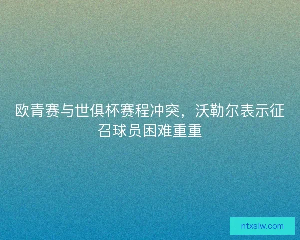 欧青赛与世俱杯赛程冲突,沃勒尔表示征召球员困难重重 欧青赛与世俱杯赛程冲突,沃勒尔表示征召球员困难重重