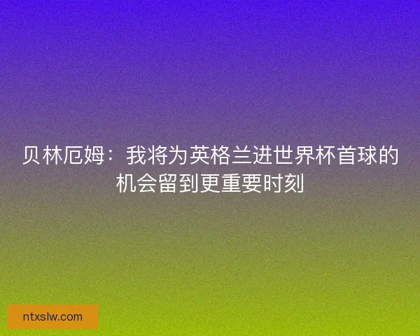 贝林厄姆:我将为英格兰进世界杯首球的机会留到更重要时刻 贝林厄姆:我将为英格兰进世界杯首球的机会留到更重要时刻