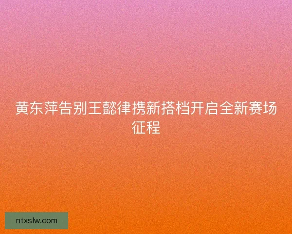 黄东萍告别王懿律携新搭档开启全新赛场征程