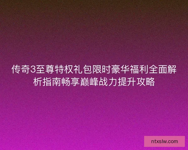 传奇3至尊特权礼包限时豪华福利全面解析指南畅享巅峰战力提升攻略