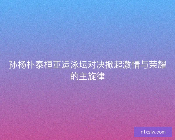 孙杨朴泰桓亚运泳坛对决掀起激情与荣耀的主旋律 孙杨朴泰桓亚运泳坛对决掀起激情与荣耀的主旋律