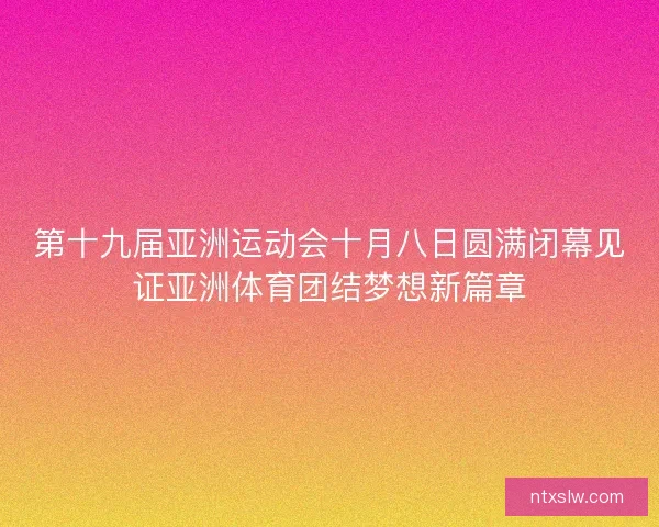 第十九届亚洲运动会十月八日圆满闭幕见证亚洲体育团结梦想新篇章 第十九届亚洲运动会十月八日圆满闭幕见证亚洲体育团结梦想新篇章