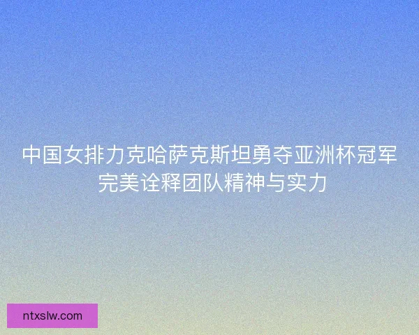 中国女排力克哈萨克斯坦勇夺亚洲杯冠军 完美诠释团队精神与实力 中国女排力克哈萨克斯坦勇夺亚洲杯冠军 完美诠释团队精神与实力