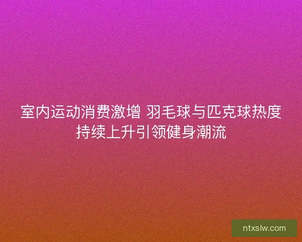 室内运动消费激增 羽毛球与匹克球热度持续上升引领健身潮流 室内运动消费激增 羽毛球与匹克球热度持续上升引领健身潮流