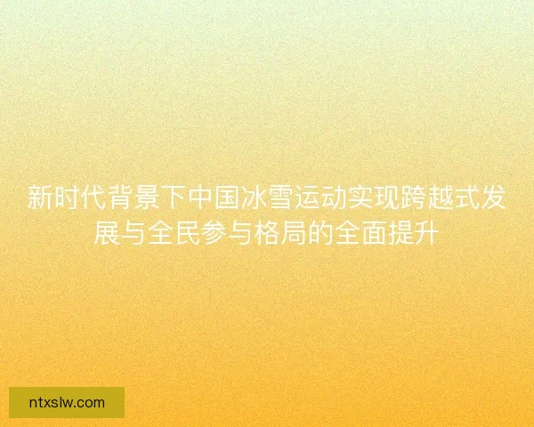 新时代背景下中国冰雪运动实现跨越式发展与全民参与格局的全面提升 新时代背景下中国冰雪运动实现跨越式发展与全民参与格局的全面提升