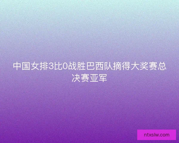中国女排3比0战胜巴西队摘得大奖赛总决赛亚军