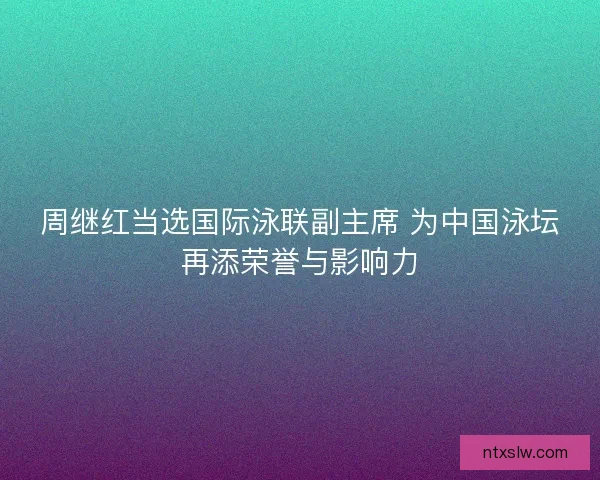 周继红当选国际泳联副主席 为中国泳坛再添荣誉与影响力 周继红当选国际泳联副主席 为中国泳坛再添荣誉与影响力