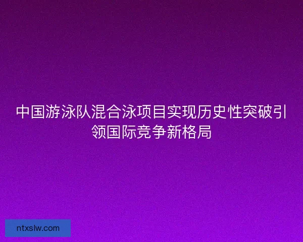 中国游泳队混合泳项目实现历史性突破引领国际竞争新格局 中国游泳队混合泳项目实现历史性突破引领国际竞争新格局